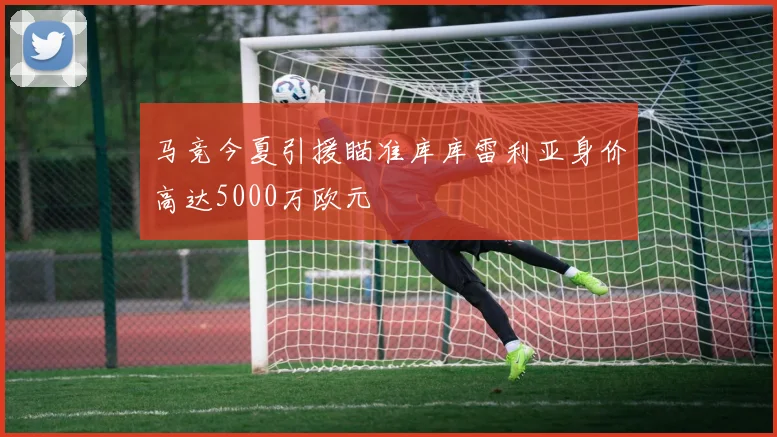 马竞今夏引援瞄准库库雷利亚身价高达5000万欧元