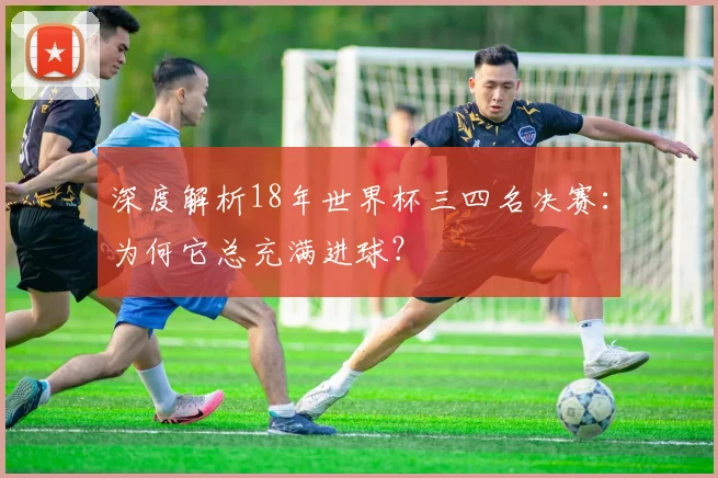 深度解析18年世界杯三四名决赛：为何它总充满进球？