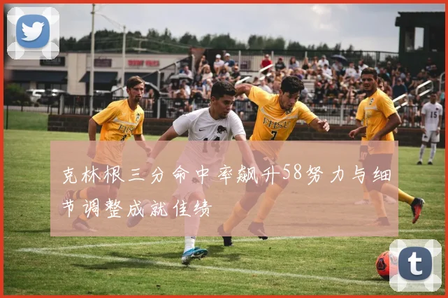 克林根三分命中率飙升58努力与细节调整成就佳绩