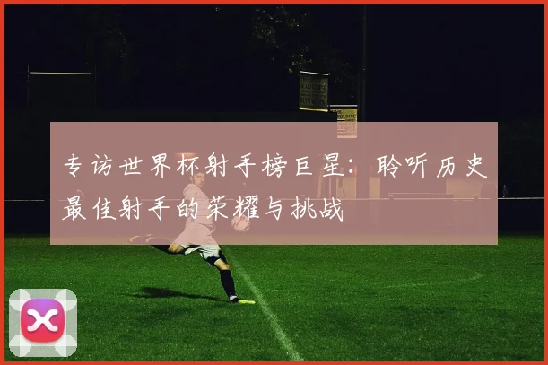 专访世界杯射手榜巨星：聆听历史最佳射手的荣耀与挑战
