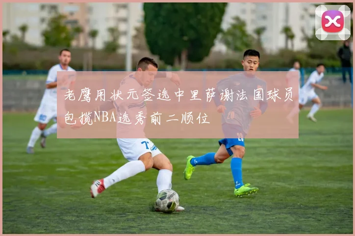 老鹰用状元签选中里萨谢法国球员包揽NBA选秀前二顺位