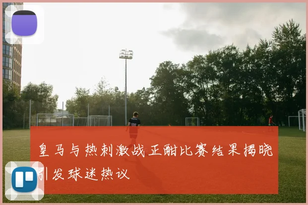 皇马与热刺激战正酣比赛结果揭晓引发球迷热议