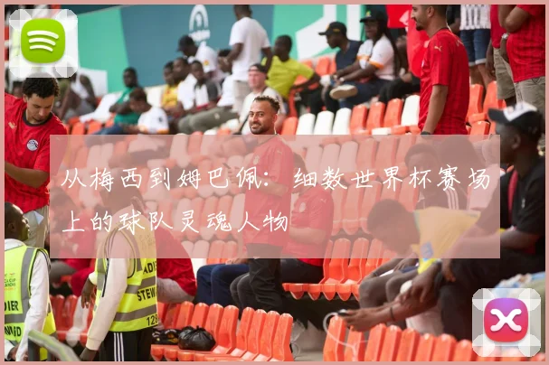 从梅西到姆巴佩:细数世界杯赛场上的球队灵魂人物