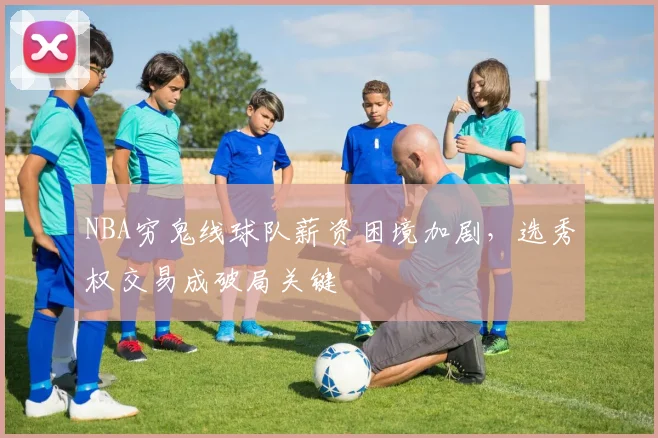 NBA穷鬼线球队薪资困境加剧，选秀权交易成破局关键