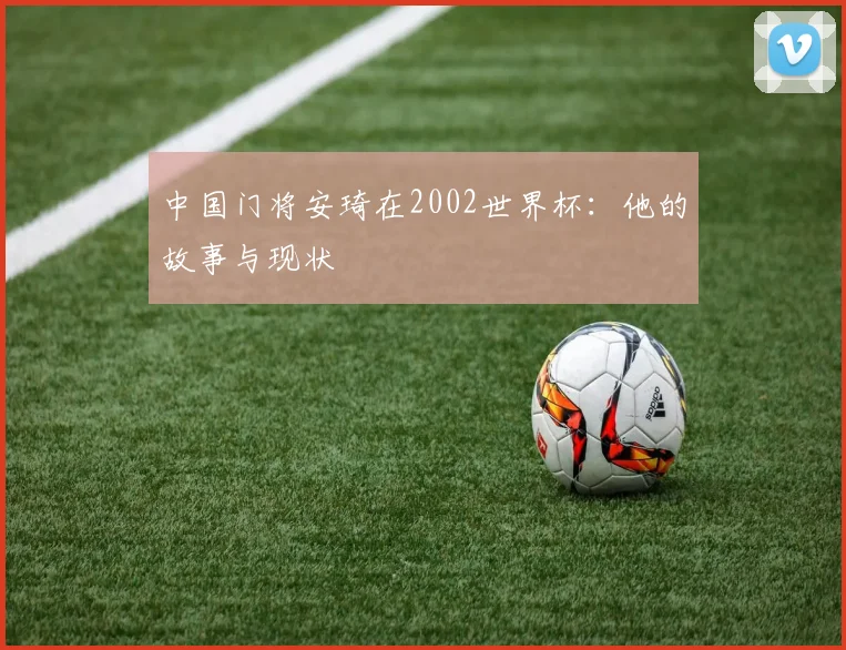 中国门将安琦在2002世界杯:他的故事与现状