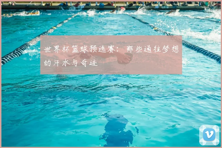 世界杯篮球预选赛:那些通往梦想的汗水与奇迹