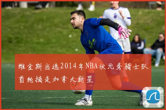 维金斯当选2014年NBA状元秀骑士队首轮摘走加拿大新星