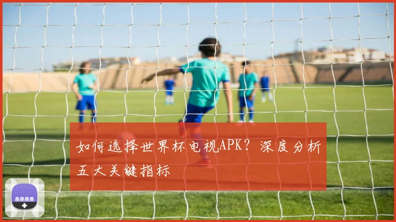 如何选择世界杯电视APK?深度分析五大关键指标