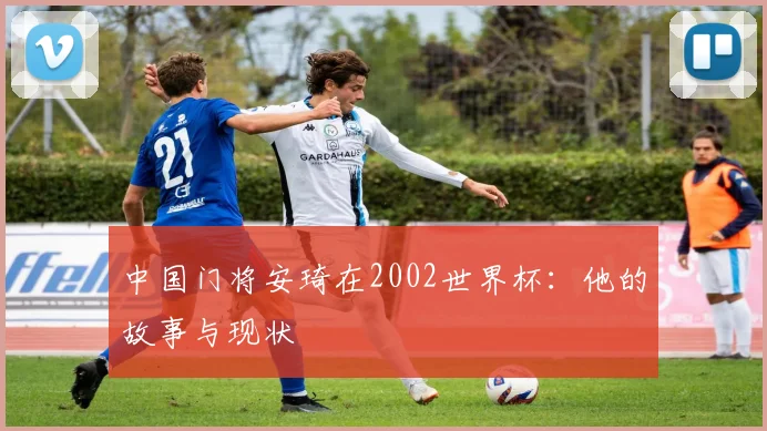中国门将安琦在2002世界杯：他的故事与现状