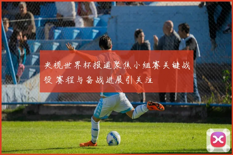 央视世界杯报道聚焦小组赛关键战役 赛程与备战进展引关注