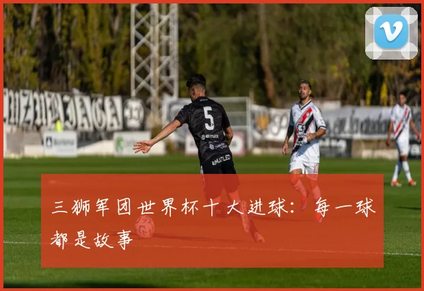 三狮军团世界杯十大进球:每一球都是故事