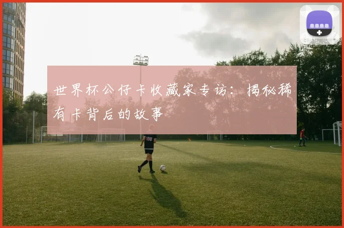 世界杯公仔卡收藏家专访:揭秘稀有卡背后的故事