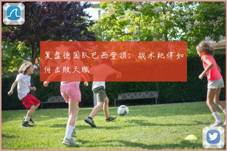 复盘德国队巴西登顶:战术纪律如何击败天赋