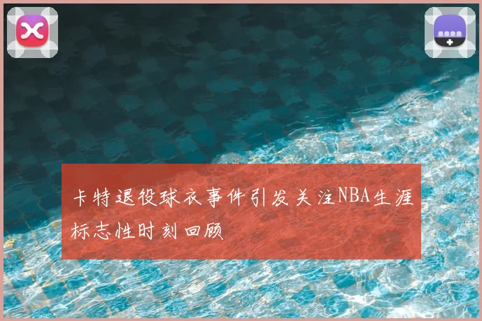 卡特退役球衣事件引发关注NBA生涯标志性时刻回顾