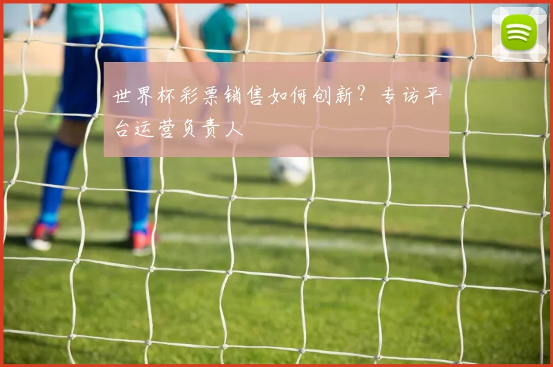 世界杯彩票销售如何创新？专访平台运营负责人