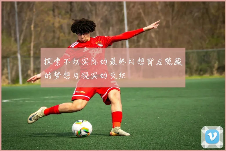 探索不切实际的最终幻想背后隐藏的梦想与现实的交织