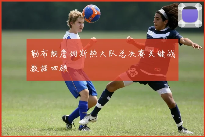 勒布朗詹姆斯热火队总决赛关键战数据回顾