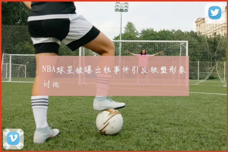 NBA球星被曝出轨事件引发联盟形象讨论