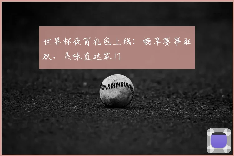 世界杯夜宵礼包上线：畅享赛事狂欢，美味直达家门