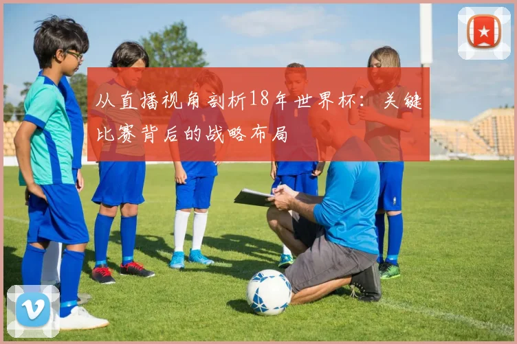 从直播视角剖析18年世界杯：关键比赛背后的战略布局