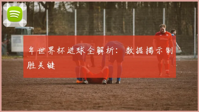 年世界杯进球全解析:数据揭示制胜关键