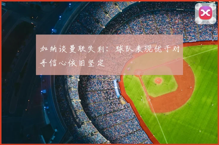 加纳谈曼联失利：球队表现优于对手信心依旧坚定