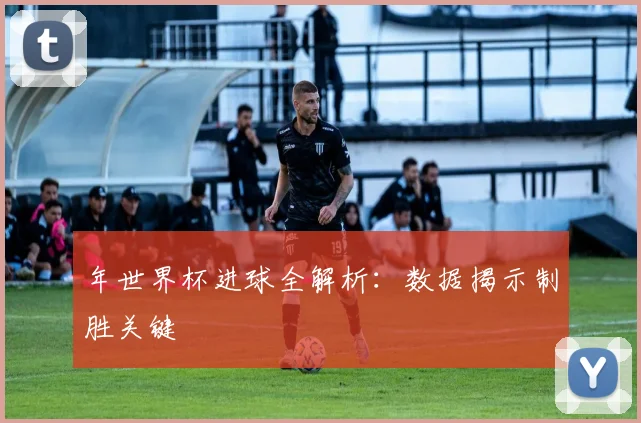 年世界杯进球全解析:数据揭示制胜关键