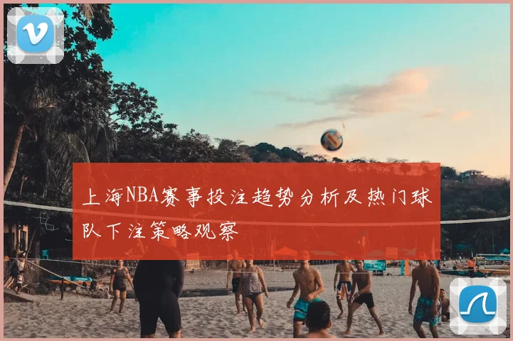 上海NBA赛事投注趋势分析及热门球队下注策略观察