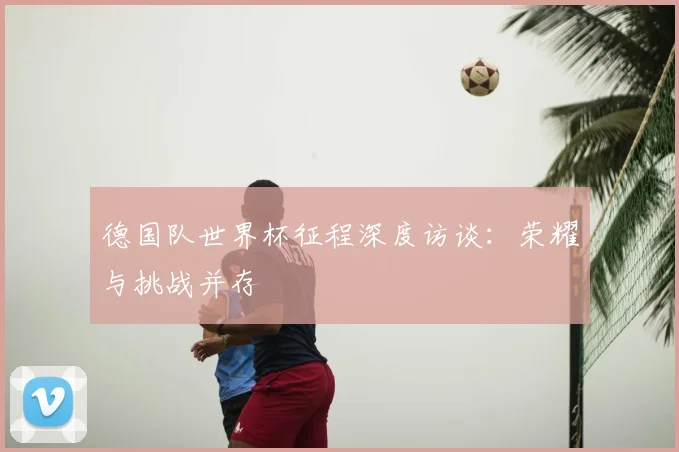 德国队世界杯征程深度访谈：荣耀与挑战并存