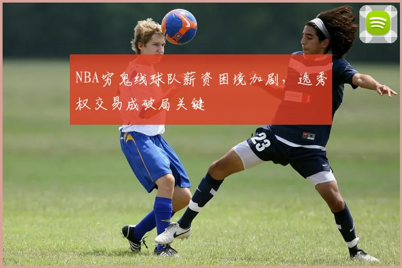 NBA穷鬼线球队薪资困境加剧,选秀权交易成破局关键