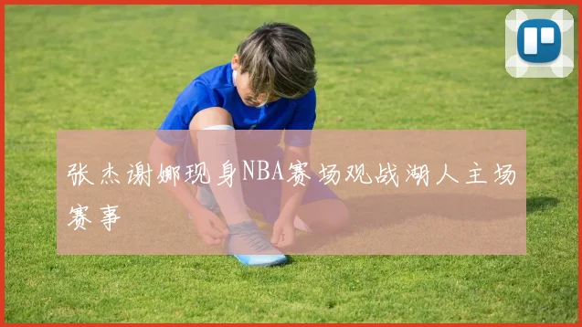 张杰谢娜现身NBA赛场观战湖人主场赛事