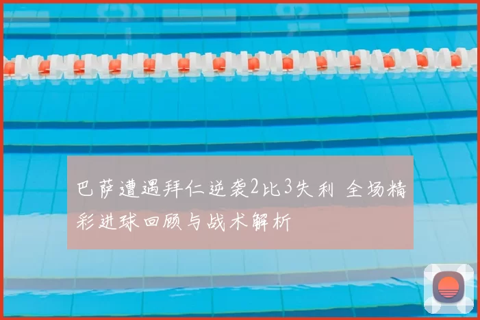 巴萨遭遇拜仁逆袭2比3失利 全场精彩进球回顾与战术解析