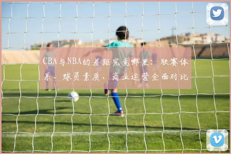 CBA与NBA的差距究竟哪里：联赛体系、球员素质、商业运营全面对比