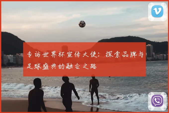 专访世界杯宣传大使:探索品牌与足球盛典的融合之路