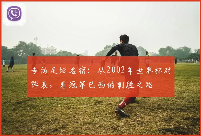 专访足坛名宿：从2002年世界杯对阵表，看冠军巴西的制胜之路