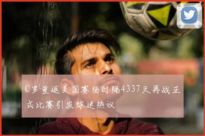 C罗重返美国赛场时隔4337天再战正式比赛引发球迷热议
