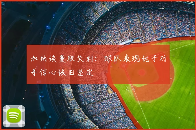 加纳谈曼联失利:球队表现优于对手信心依旧坚定