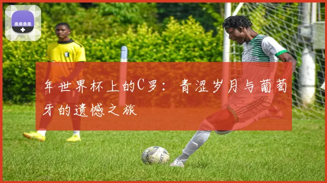 年世界杯上的C罗：青涩岁月与葡萄牙的遗憾之旅