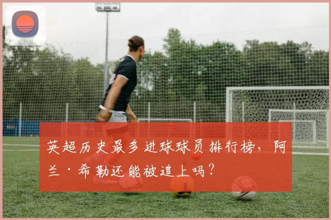 英超历史最多进球球员排行榜,阿兰·希勒还能被追上吗?