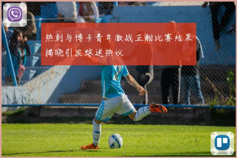 热刺与博卡青年激战正酣比赛结果揭晓引发球迷热议