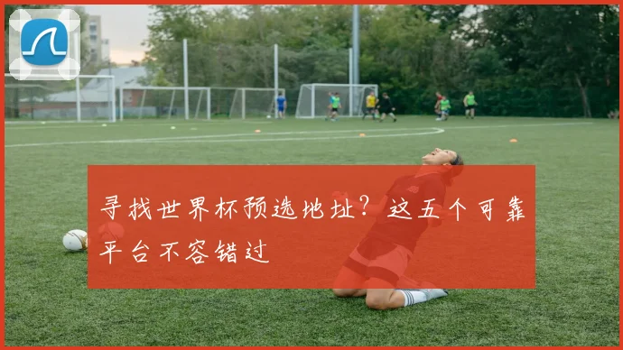寻找世界杯预选地址?这五个可靠平台不容错过
