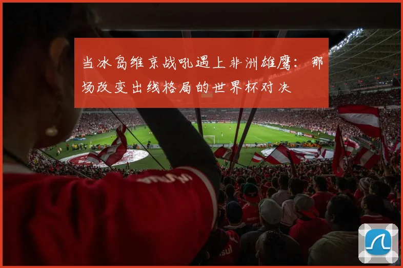当冰岛维京战吼遇上非洲雄鹰：那场改变出线格局的世界杯对决
