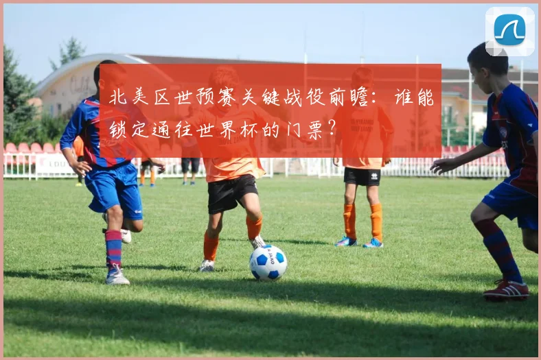 北美区世预赛关键战役前瞻:谁能锁定通往世界杯的门票?
