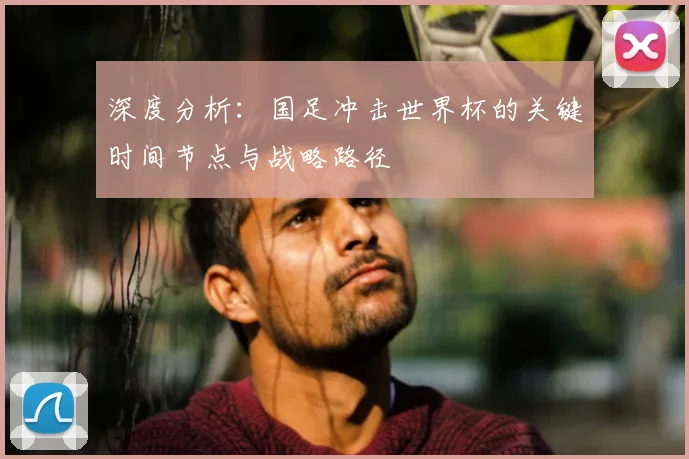 深度分析：国足冲击世界杯的关键时间节点与战略路径
