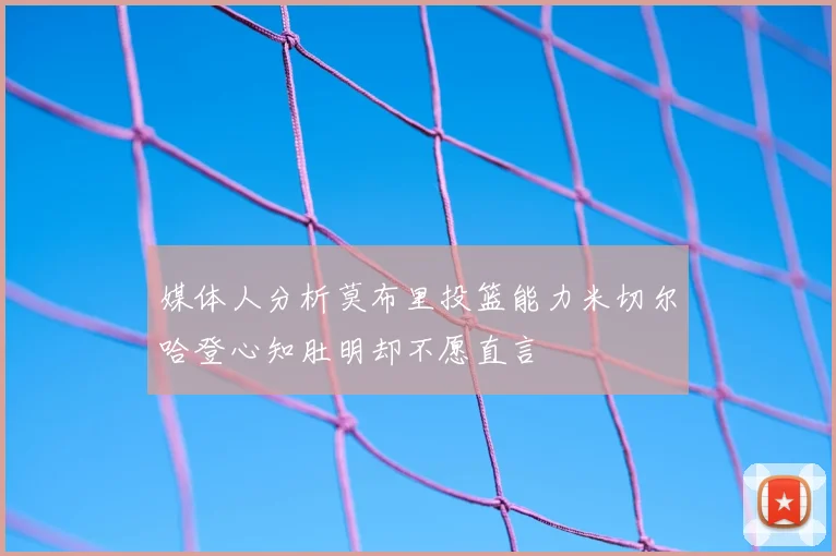 媒体人分析莫布里投篮能力米切尔哈登心知肚明却不愿直言
