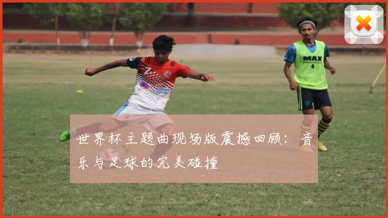 世界杯主题曲现场版震撼回顾:音乐与足球的完美碰撞