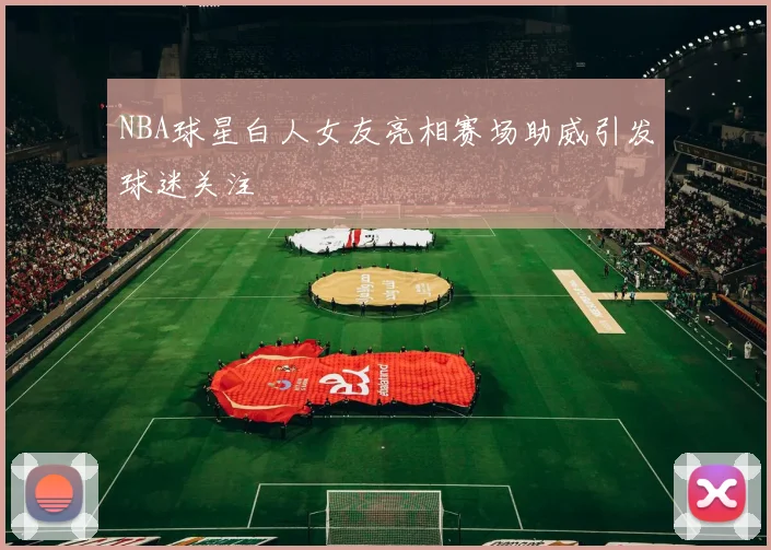 NBA球星白人女友亮相赛场助威引发球迷关注
