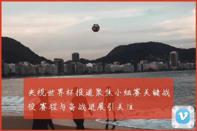 央视世界杯报道聚焦小组赛关键战役 赛程与备战进展引关注