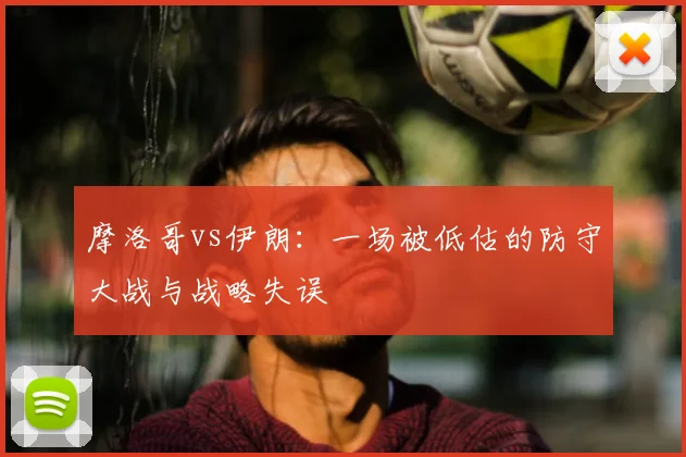 摩洛哥vs伊朗:一场被低估的防守大战与战略失误