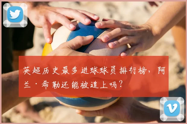 英超历史最多进球球员排行榜，阿兰·希勒还能被追上吗？